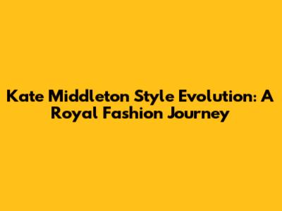 Kate Middleton Style Evolution: A Royal Fashion Journey