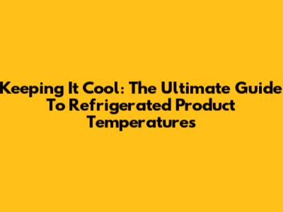 Keeping It Cool: The Ultimate Guide To Refrigerated Product Temperatures