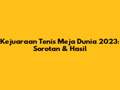 Kejuaraan Tenis Meja Dunia 2023: Sorotan & Hasil