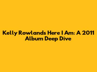 Kelly Rowland's 'Here I Am': A 2011 Album Deep Dive