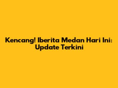 Kencang! Iberita Medan Hari Ini: Update Terkini