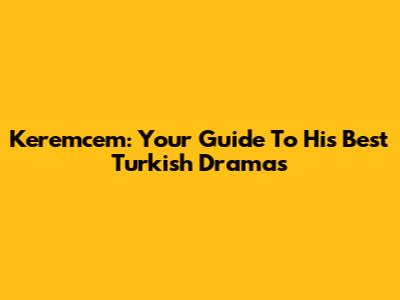 Keremcem: Your Guide To His Best Turkish Dramas