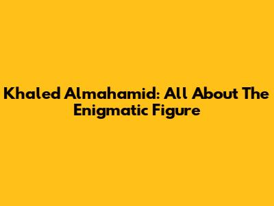 Khaled Almahamid: All About The Enigmatic Figure