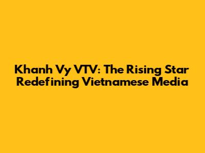 Khanh Vy VTV: The Rising Star Redefining Vietnamese Media