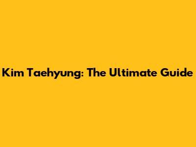Kim Taehyung: The Ultimate Guide