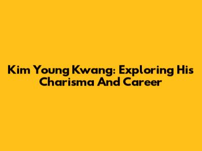 Kim Young Kwang: Exploring His Charisma And Career