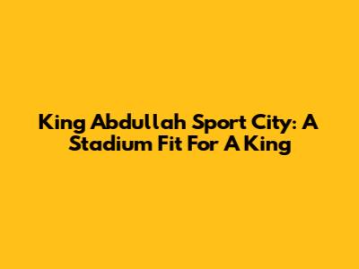 King Abdullah Sport City: A Stadium Fit For A King