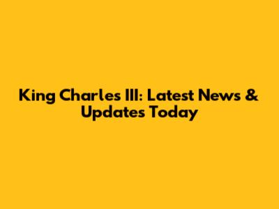 King Charles III: Latest News & Updates Today