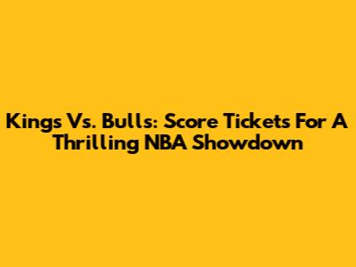Kings Vs. Bulls: Score Tickets For A Thrilling NBA Showdown