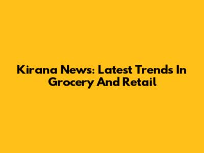 Kirana News: Latest Trends In Grocery And Retail