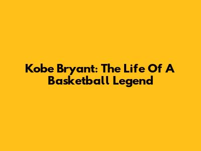 Kobe Bryant: The Life Of A Basketball Legend