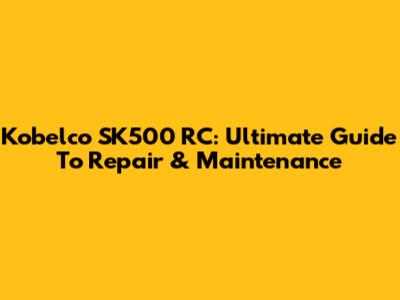 Kobelco SK500 RC: Ultimate Guide To Repair & Maintenance