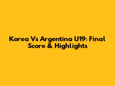 Korea Vs Argentina U19: Final Score & Highlights