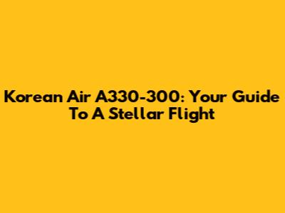 Korean Air A330-300: Your Guide To A Stellar Flight
