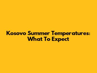 Kosovo Summer Temperatures: What To Expect