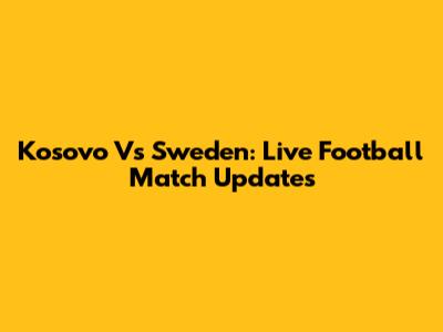 Kosovo Vs Sweden: Live Football Match Updates