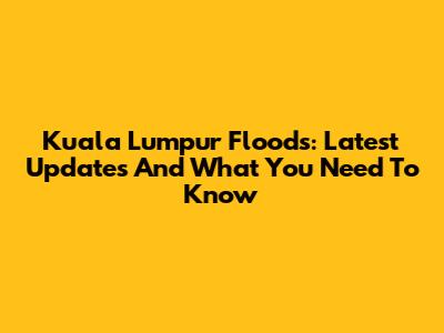 Kuala Lumpur Floods: Latest Updates And What You Need To Know