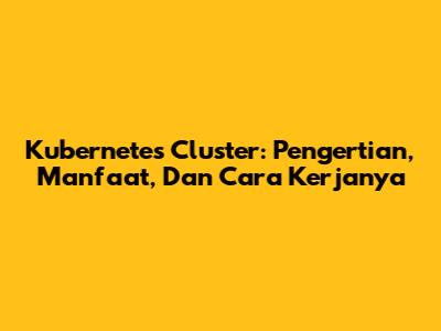 Kubernetes Cluster: Pengertian, Manfaat, Dan Cara Kerjanya