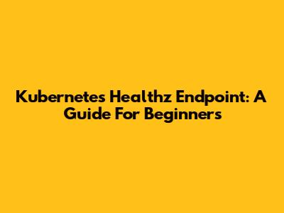Kubernetes Healthz Endpoint: A Guide For Beginners
