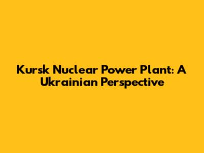 Kursk Nuclear Power Plant: A Ukrainian Perspective