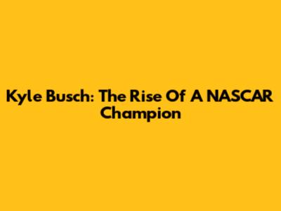 Kyle Busch: The Rise Of A NASCAR Champion