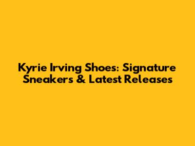 Kyrie Irving Shoes: Signature Sneakers & Latest Releases