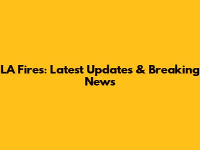 LA Fires: Latest Updates & Breaking News