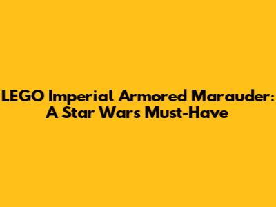 LEGO Imperial Armored Marauder: A Star Wars Must-Have