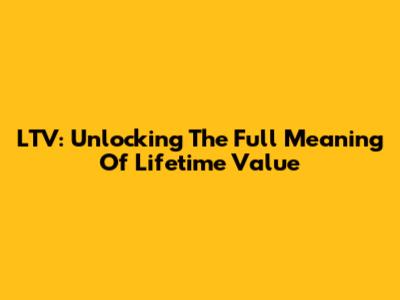 LTV: Unlocking The Full Meaning Of Lifetime Value