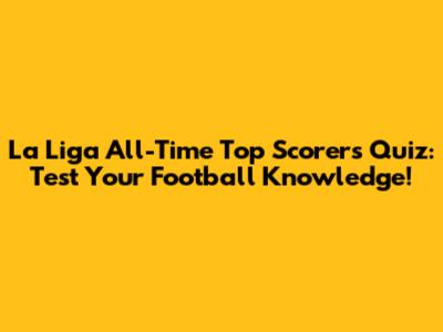 La Liga All-Time Top Scorers Quiz: Test Your Football Knowledge!