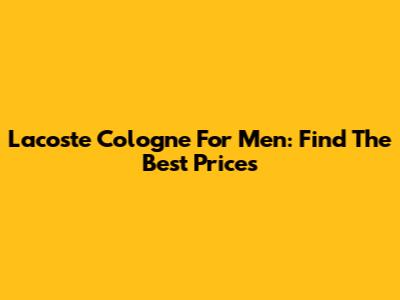 Lacoste Cologne For Men: Find The Best Prices