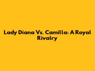 Lady Diana Vs. Camilla: A Royal Rivalry