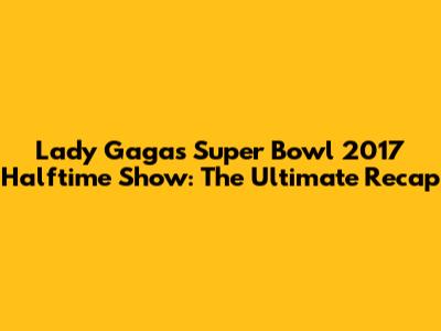 Lady Gaga's Super Bowl 2017 Halftime Show: The Ultimate Recap