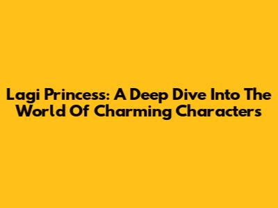 Lagi Princess: A Deep Dive Into The World Of Charming Characters