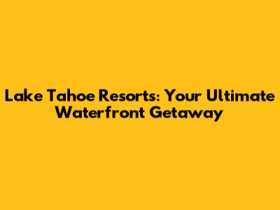 Lake Tahoe Resorts: Your Ultimate Waterfront Getaway