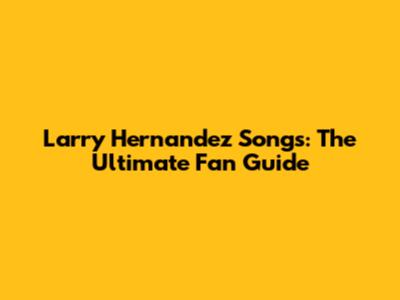 Larry Hernandez Songs: The Ultimate Fan Guide