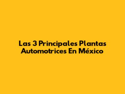 Las 3 Principales Plantas Automotrices En México