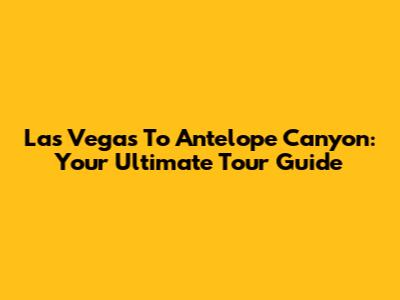 Las Vegas To Antelope Canyon: Your Ultimate Tour Guide