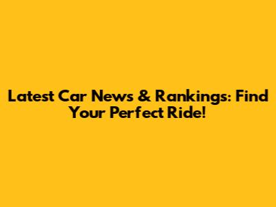 Latest Car News & Rankings: Find Your Perfect Ride!
