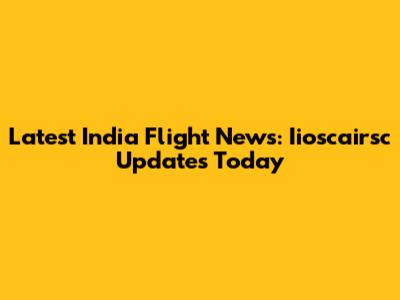Latest India Flight News: Iioscairsc Updates Today
