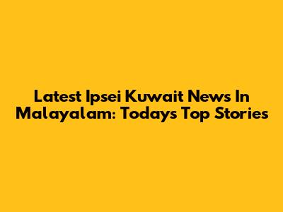 Latest Ipsei Kuwait News In Malayalam: Today's Top Stories