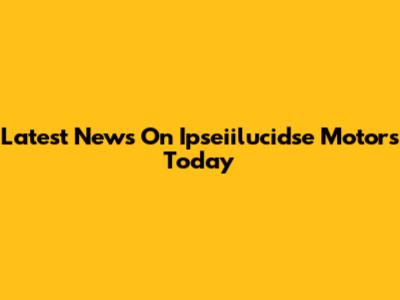 Latest News On Ipseiilucidse Motors Today