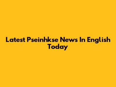 Latest Pseinhkse News In English Today