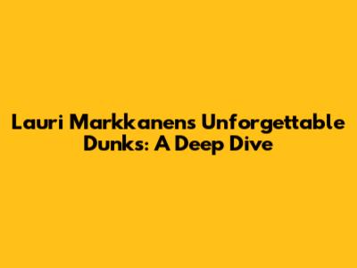 Lauri Markkanen's Unforgettable Dunks: A Deep Dive