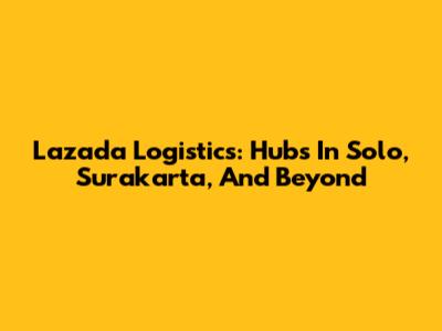 Lazada Logistics: Hubs In Solo, Surakarta, And Beyond