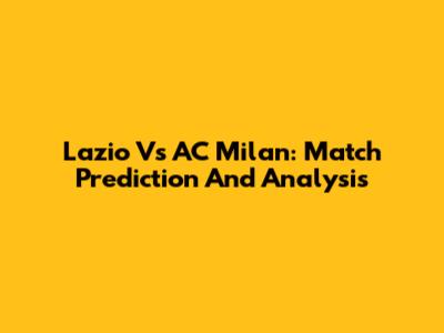 Lazio Vs AC Milan: Match Prediction And Analysis