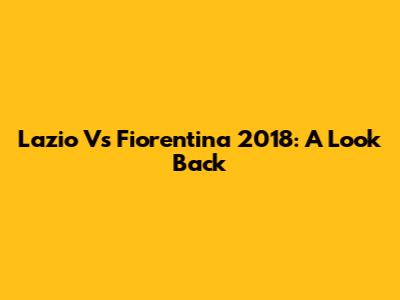 Lazio Vs Fiorentina 2018: A Look Back