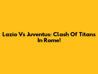Lazio Vs Juventus: Clash Of Titans In Rome!