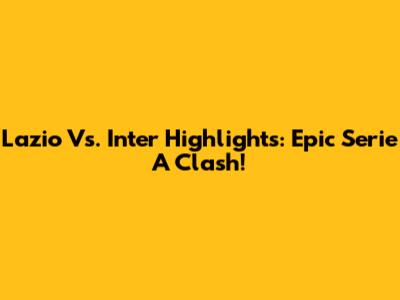 Lazio Vs. Inter Highlights: Epic Serie A Clash!
