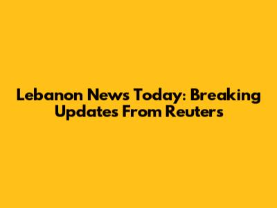 Lebanon News Today: Breaking Updates From Reuters
